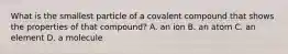 What is the smallest particle of a covalent compound that shows the properties of that compound? A. an ion B. an atom C. an element D. a molecule