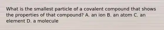 What is the smallest particle of a covalent compound that shows the properties of that compound? A. an ion B. an atom C. an element D. a molecule