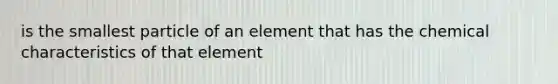 is the smallest particle of an element that has the chemical characteristics of that element