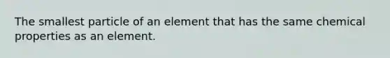 The smallest particle of an element that has the same chemical properties as an element.