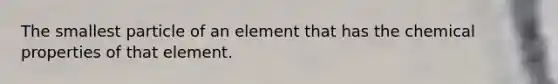 The smallest particle of an element that has the chemical properties of that element.