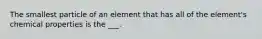 The smallest particle of an element that has all of the element's chemical properties is the ___.