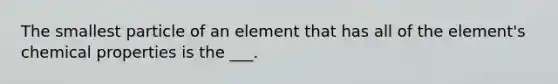 The smallest particle of an element that has all of the element's chemical properties is the ___.