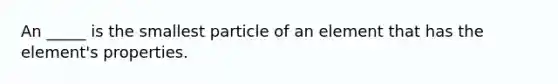 An _____ is the smallest particle of an element that has the element's properties.