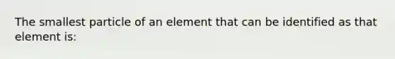 The smallest particle of an element that can be identified as that element is: