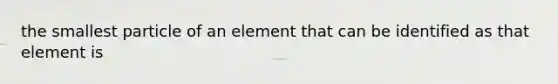 the smallest particle of an element that can be identified as that element is