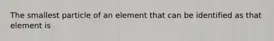 The smallest particle of an element that can be identified as that element is