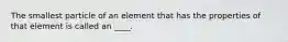 The smallest particle of an element that has the properties of that element is called an ____.