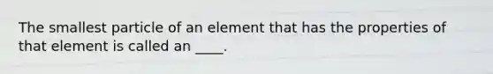 The smallest particle of an element that has the properties of that element is called an ____.