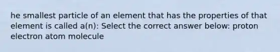 he smallest particle of an element that has the properties of that element is called a(n): Select the correct answer below: proton electron atom molecule