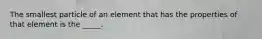 The smallest particle of an element that has the properties of that element is the _____.