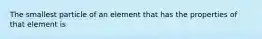 The smallest particle of an element that has the properties of that element is