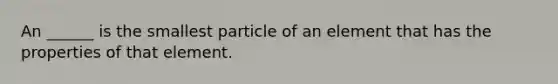 An ______ is the smallest particle of an element that has the properties of that element.