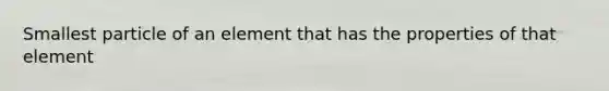 Smallest particle of an element that has the properties of that element