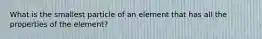 What is the smallest particle of an element that has all the properties of the element?