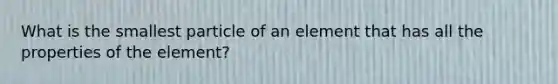 What is the smallest particle of an element that has all the properties of the element?