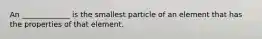 An _____________ is the smallest particle of an element that has the properties of that element.