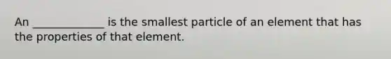 An _____________ is the smallest particle of an element that has the properties of that element.