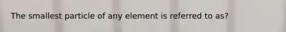 The smallest particle of any element is referred to as?