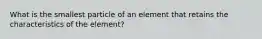 What is the smallest particle of an element that retains the characteristics of the element?