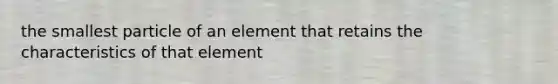 the smallest particle of an element that retains the characteristics of that element