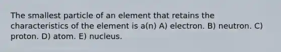 The smallest particle of an element that retains the characteristics of the element is a(n) A) electron. B) neutron. C) proton. D) atom. E) nucleus.