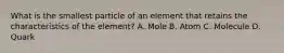 What is the smallest particle of an element that retains the characteristics of the element? A. Mole B. Atom C. Molecule D. Quark