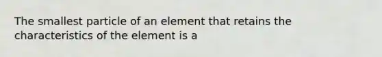 The smallest particle of an element that retains the characteristics of the element is a