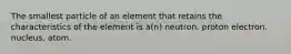 The smallest particle of an element that retains the characteristics of the element is a(n) neutron. proton electron. nucleus. atom.