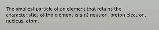 The smallest particle of an element that retains the characteristics of the element is a(n) neutron. proton electron. nucleus. atom.