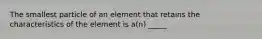 The smallest particle of an element that retains the characteristics of the element is a(n) _____