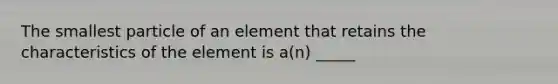 The smallest particle of an element that retains the characteristics of the element is a(n) _____