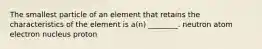 The smallest particle of an element that retains the characteristics of the element is a(n) ________. neutron atom electron nucleus proton