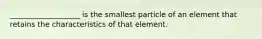 ___________________ is the smallest particle of an element that retains the characteristics of that element.