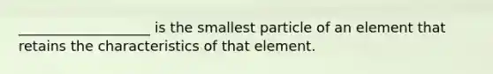 ___________________ is the smallest particle of an element that retains the characteristics of that element.