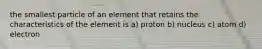 the smallest particle of an element that retains the characteristics of the element is a) proton b) nucleus c) atom d) electron