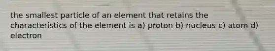 the smallest particle of an element that retains the characteristics of the element is a) proton b) nucleus c) atom d) electron