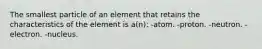 The smallest particle of an element that retains the characteristics of the element is a(n): -atom. -proton. -neutron. -electron. -nucleus.