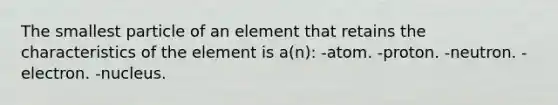 The smallest particle of an element that retains the characteristics of the element is a(n): -atom. -proton. -neutron. -electron. -nucleus.