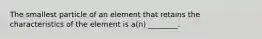 The smallest particle of an element that retains the characteristics of the element is a(n) ________.