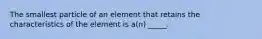 The smallest particle of an element that retains the characteristics of the element is a(n) _____.