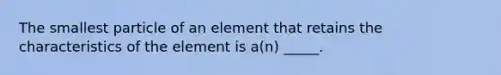 The smallest particle of an element that retains the characteristics of the element is a(n) _____.