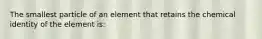 The smallest particle of an element that retains the chemical identity of the element is: