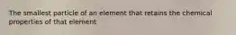 The smallest particle of an element that retains the chemical properties of that element