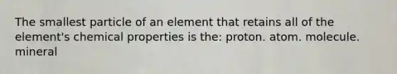 The smallest particle of an element that retains all of the element's chemical properties is the: proton. atom. molecule. mineral