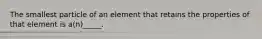 The smallest particle of an element that retains the properties of that element is a(n)_____.