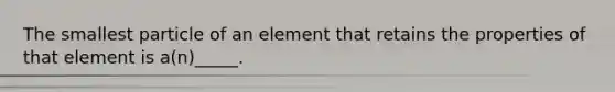 The smallest particle of an element that retains the properties of that element is a(n)_____.