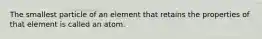 The smallest particle of an element that retains the properties of that element is called an atom.