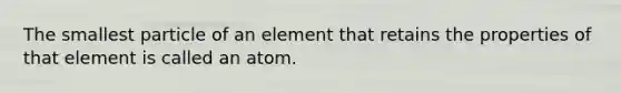 The smallest particle of an element that retains the properties of that element is called an atom.