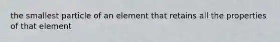 the smallest particle of an element that retains all the properties of that element